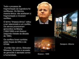 Todo o processo de fragmentação da Iugoslávia foi conflituoso. Os Sérvios, maioria étnica, não aceitaram a fragmentação e iniciaram conflitos. O termo “limpeza étnica” voltou a ser relacionado a um conflito. Os sérvios promoveram genocídios na Bósnia (1992/1995) e em Kosovo (segunda metade da década de 1990). Os conflitos foram contidos pelas forças da ONU e da OTAN. O então líder sérvio, Slobodan Milosevic, foi preso e acusado de genocído e atentado contra a humanidade. Sarajevo –Bósnia Kosovo - 1999 