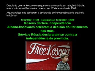 Depois da guerra, kosovo consegue certa autonomia em relação à Sérvia, mas sua independência só aconteceu em 17 de fevereiro de 2008.  Alguns países não aceitaram a declaração de independência da província balcânica. 17/02/2008 - 11h45 - Atualizado em 17/02/2008 - 13h46   Kosovo declara independência Albano-kosovares celebram a decisão do Parlamento nas ruas. Sérvia e Rússia declararam-se contra a independência da província. 