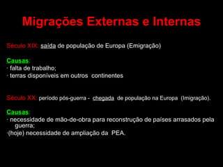 Migrações Externas e Internas Século XIX:   saída  de população de Europa (Emigração) Causas :   · falta de trabalho;  · terras disponíveis em outros  continentes Século XX:   período pós-guerra -  chegada   de população na Europa  (Imigração). Causas :   · necessidade de mão-de-obra para reconstrução de países arrasados pela guerra; ·(hoje) necessidade de ampliação da  PEA. 