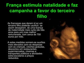 França estimula natalidade e faz campanha a favor do terceiro filho As francesas que derem à luz um terceiro filho poderão usufruir, se assim desejarem, de uma licença de maternidade mais curta (de três anos para um) mas melhor remunerada, com cerca de 750 euros por mês.  A estas medidas somam-se auxílios mais elevados para as despesas com as crianças, creches gratuitas, descontos em restaurantes, supermercados, cinemas e transportes públicos e atividades extra-escolares a preços reduzidos. 