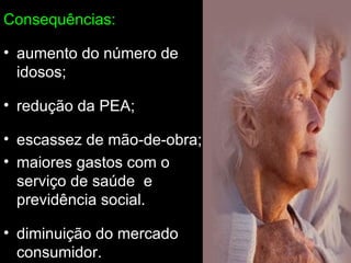 Consequências: aumento do número de idosos; redução da PEA; escassez de mão-de-obra; maiores gastos com o serviço de saúde  e previdência social. diminuição do mercado consumidor. 