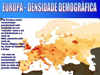 • Na Europa a maior
concentração
populacional está
localizado em um
“cinturão” entre o sul
da Grã-Bretanha e o
norte da
Itália, passando pelo
norte da
França, Bélgica, Holan
da, oeste da Alemanha
e Suíça.
• No resto do
continente há
concentração
populacional mais
forte ao redor das
grandes cidades.
 