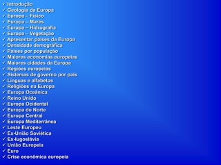  Introdução
 Geologia da Europa
 Europa – Físico
 Europa – Mares
 Europa – Hidrografia
 Europa – Vegetação
 Apresentar países da Europa
 Densidade demográfica
 Países por população
 Maiores economias europeias
 Maiores cidades da Europa
 Regiões europeias
 Sistemas de governo por país
 Línguas e alfabetos
 Religiões na Europa
 Europa Oceânica
 Reino Unido
 Europa Ocidental
 Europa do Norte
 Europa Central
 Europa Mediterrânea
 Leste Europeu
 Ex-União Soviética
 Ex-Iugoslávia
 União Europeia
 Euro
 Crise econômica europeia
 