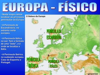 • Neste mapa vamos
localizar as principais
penínsulas da Europa.
• A Península da
Escandinávia, no
extremo norte
europeu.
• A Península Itálica,
no sul. Tem o formato
de uma “bota”, e é
onde se localiza a
Itália.
• A Península Ibérica,
no sudoeste europeu.
Casa da Espanha e
Portugal.
 