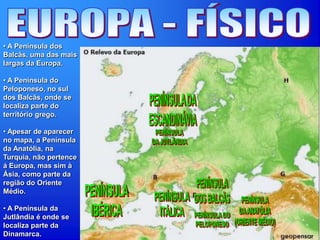 • A Península dos
Balcãs, uma das mais
largas da Europa.
• A Península do
Peloponeso, no sul
dos Balcãs, onde se
localiza parte do
território grego.
• Apesar de aparecer
no mapa, a Península
da Anatólia, na
Turquia, não pertence
á Europa, mas sim à
Ásia, como parte da
região do Oriente
Médio.
• A Península da
Jutlândia é onde se
localiza parte da
Dinamarca.
 