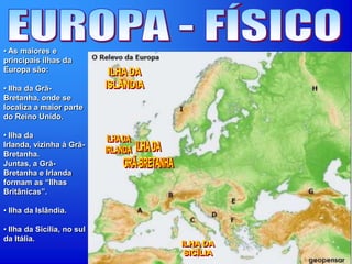 • As maiores e
principais ilhas da
Europa são:
• Ilha da Grã-
Bretanha, onde se
localiza a maior parte
do Reino Unido.
• Ilha da
Irlanda, vizinha à Grã-
Bretanha.
Juntas, a Grã-
Bretanha e Irlanda
formam as “Ilhas
Britânicas”.
• Ilha da Islândia.
• Ilha da Sicília, no sul
da Itália.
 