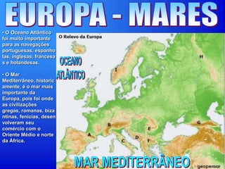 • O Oceano Atlântico
foi muito importante
para as navegações
portuguesas, espanho
las, inglesas, francesa
s e holandesas.
• O Mar
Mediterrâneo, historic
amente, é o mar mais
importante da
Europa, pois foi onde
as civilizações
gregas, romanas, biza
ntinas, fenícias, desen
volveram seu
comércio com o
Oriente Médio e norte
da África.
 