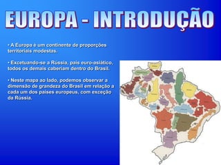• A Europa é um continente de proporções
territoriais modestas.
• Excetuando-se a Rússia, país euro-asiático,
todos os demais caberiam dentro do Brasil.
• Neste mapa ao lado, podemos observar a
dimensão de grandeza do Brasil em relação a
cada um dos países europeus, com exceção
da Rússia.
 