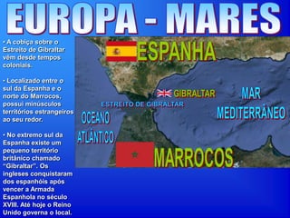 • A cobiça sobre o
Estreito de Gibraltar
vêm desde tempos
coloniais.
• Localizado entre o
sul da Espanha e o
norte do Marrocos,
possui minúsculos
territórios estrangeiros
ao seu redor.
• No extremo sul da
Espanha existe um
pequeno território
britânico chamado
“Gibraltar”. Os
ingleses conquistaram
dos espanhóis após
vencer a Armada
Espanhola no século
XVIII. Até hoje o Reino
Unido governa o local.
 