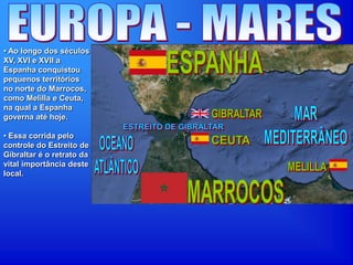 • Ao longo dos séculos
XV, XVI e XVII a
Espanha conquistou
pequenos territórios
no norte do Marrocos,
como Melilla e Ceuta,
na qual a Espanha
governa até hoje.
• Essa corrida pelo
controle do Estreito de
Gibraltar é o retrato da
vital importância deste
local.
 
