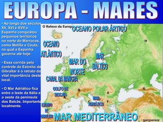 • Ao longo dos séculos
XV, XVI e XVII a
Espanha conquistou
pequenos territórios
no norte do Marrocos,
como Melilla e Ceuta,
na qual a Espanha
governa até hoje.
• Essa corrida pelo
controle do Estreito de
Gibraltar é o retrato da
vital importância deste
local.
• O Mar Adriático fica
entre o leste da Itália e
o oeste da península
dos Balcãs. Importante
localmente.
 