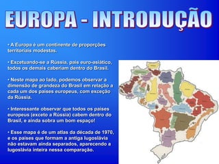 • A Europa é um continente de proporções
territoriais modestas.
• Excetuando-se a Rússia, país euro-asiático,
todos os demais caberiam dentro do Brasil.
• Neste mapa ao lado, podemos observar a
dimensão de grandeza do Brasil em relação a
cada um dos países europeus, com exceção
da Rússia.
• Interessante observar que todos os países
europeus (exceto a Rússia) cabem dentro do
Brasil, e ainda sobra um bom espaço!
• Esse mapa é de um atlas da década de 1970,
e os países que formam a antiga Iugoslávia
não estavam ainda separados, aparecendo a
Iugoslávia inteira nessa comparação.
 