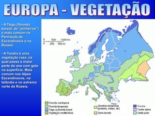 • A Taiga (floresta
boreal, de “pinheiros”)
é mais comum na
Península da
Escandinávia e na
Rússia.
• A Tundra é uma
vegetação rasa, na
qual passa a maior
parte do ano com gelo
na superfície. Mais
comum nos Alpes
Escandinavos, na
Islândia e no extremo
norte da Rússia.
 