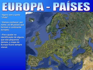 • Agora vem a parte
“chata”.
• Vamos conhecer, por
nome, os 49 países que
formam o continente
europeu.
• Para ajudar na
identificação de alguns,
que são pequenos
demais, o mapa da
Europa ficará sempre
visível.
 