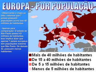 • Observando o mapa ao
lado, notamos que 7
países possuem
populações acima dos 40
milhões de habitantes.
• Apenas para
comparação: O estado de
São Paulo possui 43
milhões de habitantes.
Isso implica dizer que
apenas 7 países europeus
tem populações maiores
que São Paulo. Os demais
42, possuem menos
habitantes.
 