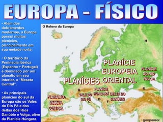 • Além dos
dobramentos
modernos, a Europa
possui muitas
planícies,
principalmente em
sua metade norte.
• O território da
Península Ibérica
(Espanha + Portugal)
é dominado por um
planalto em seu
interior, a “Meseta
Central”.
• As principais
planícies do sul da
Europa são os Vales
do Rio Pó e dos
deltas dos Rios
Danúbio e Volga, além
da Planície Húngara.
 