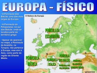• A Península dos
Balcãs, uma das mais
largas da Europa.
• A Península do
Peloponeso, no sul
dos Balcãs, onde se
localiza parte do
território grego.
• Apesar de aparecer
no mapa, a Península
da Anatólia, na
Turquia, não pertence
á Europa, mas sim à
Ásia, como parte da
região do Oriente
Médio.
 