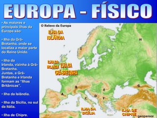 • As maiores e
principais ilhas da
Europa são:
• Ilha da Grã-
Bretanha, onde se
localiza a maior parte
do Reino Unido.
• Ilha da
Irlanda, vizinha à Grã-
Bretanha.
Juntas, a Grã-
Bretanha e Irlanda
formam as “Ilhas
Britânicas”.
• Ilha da Islândia.
• Ilha da Sicília, no sul
da Itália.
• Ilha de Chipre.
 
