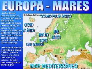 • O Mar Báltico
funciona como um
“mar interno” após o
Mar do Norte,
separando os países
nórdicos de alguns
países do leste
europeu. Na costa do
Báltico se localiza o
maior porto da Rússia
com saída para a
bacia do Atlântico, em
São Petersburgo.
• O Canal da Mancha é
o estreito que separa
o Reino Unido da
França. Importante
para ambos os
países, e também
para a navegação no
Mar do Norte.
 