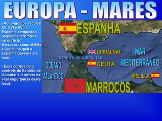 • Ao longo dos séculos
XV, XVI e XVII a
Espanha conquistou
pequenos territórios
no norte do
Marrocos, como Melilla
e Ceuta, na qual a
Espanha governa até
hoje.
• Essa corrida pelo
controle do Estreito de
Gibraltar é o retrato da
vital importância deste
local.
 
