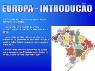 • A Europa é um continente de proporções
territoriais modestas.
• Excetuando-se a Rússia, país euro-
asiático, todos os demais caberiam dentro do
Brasil.
• Neste mapa ao lado, podemos observar a
dimensão de grandeza do Brasil em relação a
cada um dos países europeus, com exceção
da Rússia.
• Interessante observar que todos os países
europeus (exceto a Rússia) cabem dentro do
Brasil, e ainda sobra um bom espaço!
 