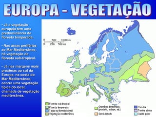• Já a vegetação
europeia tem uma
predominância de
floresta temperada.
• Nas áreas periférias
ao Mar Mediterrâneo,
há vegetação de
floresta sub-tropical.
• Já nas margens mais
próximas ao sul da
Europa, na costa do
Mar Mediterrâneo,
ocorre uma vegetação
típica do local,
chamada de vegetação
mediterrânea.
 