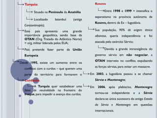 Turquia:                                         Kosovo

         Situado na Península da Anatólia                 Entre 1998 e 1999 = intensifica o
                                                   separatismo na província autônoma de
         Localizado    Istambul     (antiga
                                                   Kosovo, dentro da Ex – Iugoslávia.
  Constantinopla);
  Este    país      apresenta uma    grande        Sua população, 90% de origem étnica
  importância geopolítica, sendo base da           albanesa, queria     independência      e   foi
  OTAN (Org. Tratado do Atlântico Norte)
  = org. militar liderada pelos EUA;               atacada pelo exército Sérvio;

  País pretende fazer parte da União                      Devido a grande intransigência do
  Europeia                                         governo sérvio em não negociar, a
                                                   OTAN interveio no conflito, expulsando
Desde 1995, existe um aumento entre os
                                                   as forças sérvias, para evitar um massacre.
  conflitos com o curdos – que querem uma
  parte do território para formarem o         Em 2003, a Iugoslávia passou a se chamar
  Curdistão.                                       Sérvia e Montenegro;
        A Turquia quer estabelecer uma        Em     2006, após       plebiscito, Montenegro
  faixa de neutralidade na fronteira do
  Iraque, para impedir o avanço dos curdos.        tornou-se    independente       e   a   Sérvia
                                                   declara-se única sucessora do antigo Estado
                                                   da Sérvia e Montenegro em questões
                                                   internacionais.
 