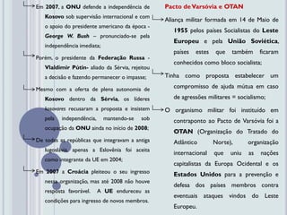 Em 2007, a ONU defende a independência de        Pacto de Varsóvia e OTAN
   Kosovo sob supervisão internacional e com
                                                 Aliança militar formada em 14 de Maio de
   o apoio do presidente americano da época -
                                                    1955 pelos países Socialistas do Leste
   George W. Bush – pronunciado-se pela
                                                    Europeu e pela União Soviética,
   independência imediata;
                                                    países   estes   que   também      ficaram
Porém, o presidente da Federação Russa -
                                                    conhecidos como bloco socialista;
   Vlaldimir Pútin- aliado da Sérvia, rejeitou
   a decisão e fazendo permanecer o impasse;     Tinha como proposta estabelecer um

Mesmo com a oferta de plena autonomia de            compromisso de ajuda mútua em caso
   Kosovo dentro da Sérvia, os líderes              de agressões militares = socialismo;
   kosovares recusaram a proposta e insistem     O organismo militar foi instituído em
   pela   independência,     mantendo-se   sob      contraponto ao Pacto de Varsóvia foi a
   ocupação da ONU ainda no início de 2008;
                                                    OTAN (Organização do Tratado do
De todas as repúblicas que integravam a antiga      Atlântico        Norte),      organização
   Iugoslávia, apenas a Eslovênia foi aceita
                                                    internacional    que   uniu   as   nações
   como integrante da UE em 2004;
                                                    capitalistas da Europa Ocidental e os
Em 2007 a Croácia pleiteou o seu ingresso           Estados Unidos para a prevenção e
   nessa organização, mas até 2008 não houve
                                                    defesa dos países membros contra
   resposta favorável.     A UE endureceu as
                                                    eventuais ataques vindos do Leste
   condições para ingresso de novos membros.
                                                    Europeu.
 