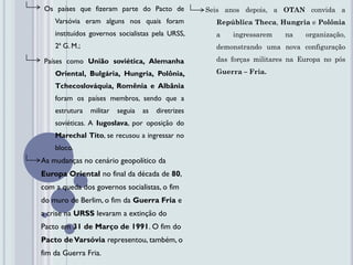 Os países que fizeram parte do Pacto de             Seis anos depois, a OTAN convida a
    Varsóvia eram alguns nos quais foram               República Theca, Hungria e Polônia
    instituídos governos socialistas pela URSS,        a   ingressarem    na    organização,
    2ª G. M.;                                          demonstrando uma nova configuração

 Países como União soviética, Alemanha                 das forças militares na Europa no pós

    Oriental, Bulgária, Hungria, Polônia,              Guerra – Fria.

    Tchecoslováquia, Romênia e Albânia
    foram os países membros, sendo que a
    estrutura   militar   seguia   as   diretrizes
    soviéticas. A Iugoslava, por oposição do
    Marechal Tito, se recusou a ingressar no
    bloco.
As mudanças no cenário geopolítico da
Europa Oriental no final da década de 80,
com a queda dos governos socialistas, o fim
do muro de Berlim, o fim da Guerra Fria e
a crise na URSS levaram a extinção do
Pacto em 31 de Março de 1991. O fim do
Pacto de Varsóvia representou, também, o
fim da Guerra Fria.
 
