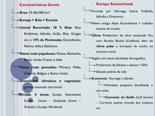 Características Gerais                                Europa Setentrional

Área: 10.365.000 km²                               Formada     por   Noruega, Suécia, Finlândia,
                                                       Islândia e Dinamarca;
Europa + Ásia = Eurásia
                                                   Relevo antigo: Alpes Escandinavos = trabalho
Litoral Recortado: 18 % ilhas: Ilhas                   intenso de erosão;
   Britânicas, Islândia, Sicília, Ilhas Gregas     Clima: Predomínio de clima temperado frio,
   etc. e 19% de Penínsulas: Escandinávia,             com floresta Boreal (Coníferas), além do
   Ibérica, Itálica, Balcânica.                        clima polar e formação de tundra no
                                                       extremo norte.
Países mais populosos: Rússia, Alemanha,
   Reino Unido, França e Itália                    Região com baixa densidade demográfica;

                                                       Predomínio de Adultos e idosos = IDH;
Países mais povoados: Mônaco, Malta,
                                                       Elevado padrão de vida
   Holanda, Bélgica e Reino Unido
                                                   Economia: Noruega e Islândia
Diversidade climática e vegetação:
                                                               Atividade pesqueira beneficiada o
   grande extensão territorial
                                                       ano todo;
Divisão     4    áreas: Europa     Setentrional,
                                                               Corrente do Golfo (Gulf Stream)
   Europa       Centro – Ocidental, Centro –
                                                       – Corrente quente oriunda dos trópicos
   Oriental e Europa Meridional.                       sul .
 