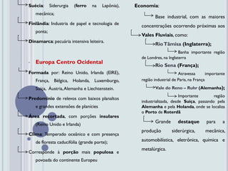 Suécia:      Siderurgia   (ferro   na   Lapônia),   Economia:
    mecânica;
                                                             Base industrial, com as maiores
Finlândia: Industria de papel e tecnologia de
                                                      concentrações ocorrendo próximas aos
    ponta;
                                                      Vales Fluviais, como:
Dinamarca: pecuária intensiva leiteira.
                                                             Rio Tâmisa (Inglaterra);
                                                                           Banha importante região
                                                      de Londres, na Inglaterra
•   Europa Centro Ocidental
                                                             Rio Sena (França);
Formada por: Reino Unido, Irlanda (EIRE),                                  Atravessa        importante
    França, Bélgica, Holanda, Luxemburgo,             região industrial de Paris, na França

    Suíça, Áustria, Alemanha e Liechtenstein.                Vale do Reno – Ruhr (Alemanha);
                                                                           Importante       região
Predomínio de relevos com baixos planaltos
                                                      industrializada, desde Suíça, passando pela
    e grandes extensões de planícies                  Alemanha e pela Holanda, onde se localiza
                                                      o Porto de Roterdã
Área recortada, com porções insulares
                                                             Grande       destaque         para     a
    (Reino Unido e Irlanda)
                                                      produção         siderúrgica,       mecânica,
Clima: Temperado oceânico e com presença
    de floresta caducifólia (grande porte);           automobilística, eletrônica, química e
                                                      metalúrgica.
Corresponde à porção mais populosa e
    povoada do continente Europeu
 