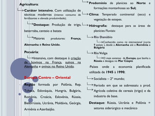 Agricultura:                                            Predomínio de planícies ao Norte e
                                                           formações montanhosas ao Sul;
    Caráter intensivo. Com utilização de
    técnicas modernas (intenso consumo de               Clima: Temperado         continental    (seco) e
    fertilizantes e elevada produtividade);                vegetação de estepes.
            Destaque: Produção de trigo,                Hidrografia:      destaque para as áreas de
    beterraba, centeio e batata                            planícies Fluviais:

            Maiores         produtores:       França,      Rio Danúbio
                                                                   Conhecido como rio internacional (corta
    Alemanha e Reino Unido.                                9 países ), desde a Alemanha até a Romênia e
                                                           Bulgária
    Pecuária:                                              Rio Volga
         Intensiva, com destaque à criação                        O mais extenso da Europa, que banha a
                                                           Rússia e deságua no Mar Cáspio
    de bovinos na França, suínos na
    Alemanha e ovinos no Reino Unido.                   •Países   onde     a     economia      planificada
                                                        utilizada de 1945 à 1990;
•   Europa Centro – Oriental                               Socialista – 2º mundo;
•   Região formada por Polônia, Rep.                       Período em que se sobressaiu a prod.
    Tcheca, Eslováquia, Hungria, Bulgária,                 Agrícola coletiva de cereais (trigo) e da
    Romênia, Croácia, Eslovênia, Rússia,                   industria de base.

    Bielorrússia, Ucrânia, Moldávia, Geórgia,           Destaque: Rússia, Ucrânia e Polônia =
    Armênia e Azerbaijão.                                  setores siderúrgico e mecânico
 