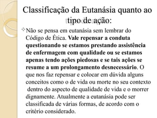 Classificação da Eutanásia quanto ao
tipo de ação:
Não se pensa em eutanásia sem lembrar do
Código de Ética. Vale repensar a conduta
questionando se estamos prestando assistência
de enfermagem com qualidade ou se estamos
apenas tendo ações piedosas e se tais ações se
resume a um prolongamento desnecessário. O
que nos faz repensar e colocar em dúvida alguns
conceitos como o de vida ou morte no seu contexto
dentro do aspecto de qualidade de vida e o morrer
dignamente. Atualmente a eutanásia pode ser
classificada de várias formas, de acordo com o
critério considerado.
 