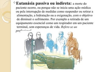 Eutanásia passiva ou indireta: a morte do
paciente ocorre, ou porque não se inicia uma ação médica
ou pela interrupção de medidas como suspender ou retirar a
alimentação, a hidratação ou a oxigenação, com o objetivo
de diminuir o sofrimento. Por exemplo a retirada de um
equipamento essencial como um respirador em um paciente
terminal, sem esperanças de vida. Refere-se ao
profissional.
 