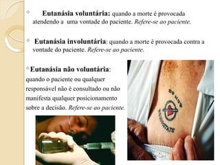  Eutanásia voluntária: quando a morte é provocada
atendendo a uma vontade do paciente. Refere-se ao paciente.
 Eutanásia involuntária: quando a morte é provocada contra a
vontade do paciente. Refere-se ao paciente.
Eutanásia não voluntária:
quando o paciente ou qualquer
responsável não é consultado ou não
manifesta qualquer posicionamento
sobre a decisão. Refere-se ao paciente.
 