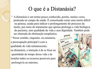 O que é a Distanásia?
 A distanásia é um termo pouco conhecido, porém, muitas vezes,
praticada no campo da saúde. É conceituada como uma morte difícil
ou penosa, usada para indicar o prolongamento do processo da
morte, por meio de tratamento que apenas prolonga a vida biológica
do paciente, sem qualidade de vida e sem dignidade. Também pode
ser chamada de obstinação terapêutica.
Nesse sentido, enquanto, na eutanásia,
a preocupação principal é com a
qualidade de vida remanescente,
na distanásia, a intenção é de se fixar na
quantidade de tempo dessa vida e de
instalar todos os recursos possíveis para
prolongá-la ao máximo.
 