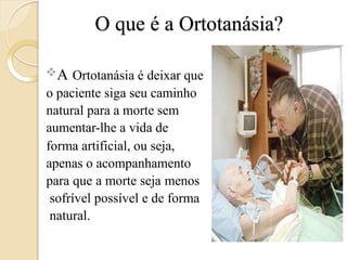O que é a Ortotanásia?
A Ortotanásia é deixar que
o paciente siga seu caminho
natural para a morte sem
aumentar-lhe a vida de
forma artificial, ou seja,
apenas o acompanhamento
para que a morte seja menos
sofrível possível e de forma
natural.
 