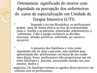 Ortotanásia: significado do morrer com
dignidade na percepção dos enfermeiros
do curso de especialização em Unidade de
Terapia Intensiva (UTI)
 Segundo a revista Bioethikos, os profissionais
podem atuar de forma efetiva na fase da terminalidade
junto à família e ao paciente, minorando, sobremaneira, o
sofrimento. Cabe à equipe esclarecer as dúvidas,
encorajar atitudes positivas; sobretudo, ser sincera e
acessível.
 A presença dos familiares é vista como
importante não só para o paciente, mas também para
aproximação dos profissionais em busca de um cuidar
mais digno. Esses profissionais irão proporcionar um elo
entre familiares e paciente, procurando atender aos seus
anseios, medos e
angústias. Os familiares tornam-se agentes desse processo em
sintonia com os profissionais.
 