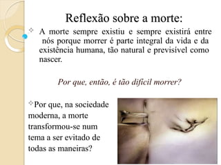 Reflexão sobre a morte:
 A morte sempre existiu e sempre existirá entre
nós porque morrer é parte integral da vida e da
existência humana, tão natural e previsível como
nascer.
Por que, então, é tão difícil morrer?
Por que, na sociedade
moderna, a morte
transformou-se num
tema a ser evitado de
todas as maneiras?
 