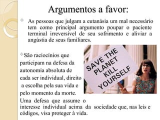 Argumentos a favor:
 As pessoas que julgam a eutanásia um mal necessário
tem como principal argumento poupar o paciente
terminal irreversível de seu sofrimento e aliviar a
angústia de seus familiares.
São raciocínios que
participam na defesa da
autonomia absoluta de
cada ser individual, direito
a escolha pela sua vida e
pelo momento da morte.
Uma defesa que assume o
interesse individual acima da sociedade que, nas leis e
códigos, visa proteger à vida.
 