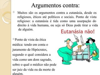 Argumentos contra:
 Muitos são os argumentos contra a eutanásia, desde os
religiosos, éticos até políticos e sociais. Ponto de vista
religioso: a eutanásia é tida como uma usurpação do
direito á vida humana, ou seja só Deus pode tirar a vida
de alguém.
Ponto de vista da ética
médica: tendo em conta o
juramento de Hipócrates,
segundo o qual considera a
vida como um dom sagrado,
sobre o qual o médico não pode
ser juiz da vida ou da morte de
alguém.
 