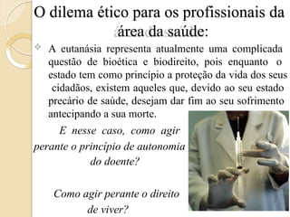 O dilema ético para os profissionais da
área da saúde:
 A eutanásia representa atualmente uma complicada
questão de bioética e biodireito, pois enquanto o
estado tem como princípio a proteção da vida dos seus
cidadãos, existem aqueles que, devido ao seu estado
precário de saúde, desejam dar fim ao seu sofrimento
antecipando a sua morte.
E nesse caso, como agir
perante o princípio de autonomia
do doente?
Como agir perante o direito
de viver?
 