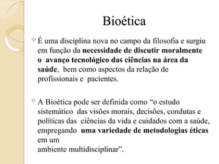 Bioética
 É uma disciplina nova no campo da filosofia e surgiu
em função da necessidade de discutir moralmente
o avanço tecnológico das ciências na área da
saúde, bem como aspectos da relação de
profissionais e pacientes.
 A Bioética pode ser definida como “o estudo
sistemático das visões morais, decisões, condutas e
políticas das ciências da vida e cuidados com a saúde,
empregando uma variedade de metodologias éticas
em um
ambiente multidisciplinar”.
 