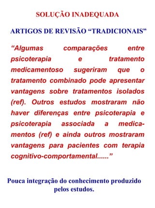 “ Algumas comparações entre psicoterapia e tratamento medicamentoso sugeriram que o tratamento combinado pode apresentar vantagens sobre tratamentos isolados (ref). Outros estudos mostraram não haver diferenças entre psicoterapia e psicoterapia associada a medica-mentos (ref) e ainda outros mostraram vantagens para pacientes com terapia cognitivo-comportamental......” SOLUÇÃO INADEQUADA ARTIGOS DE REVISÃO “TRADICIONAIS” Pouca integração do conhecimento produzido pelos estudos. 
