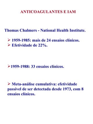 Thomas Chalmers - National Health Institute. 1959-1985: mais de 24 ensaios clínicos. Efetividade de 22%. 1959-1988: 33 ensaios clínicos. Meta-análise cumulativa: efetividade passível de ser detectada desde 1973, com 8 ensaios clínicos. ANTICOAGULANTES E IAM 