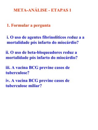 META-ANÁLISE - ETAPAS   1 1. Formular a pergunta   i. O uso de agentes fibrinolíticos reduz a a mortalidade pós infarto do miocárdio?  ii. O uso de beta-bloqueadores reduz a mortalidade pós infarto do miocárdio?  iii. A vacina BCG previne casos de tuberculose? iv. A vacina BCG previne casos de tuberculose miliar? 