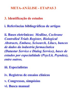 META-ANÁLISE - ETAPAS   3 3. I dentificação de estudos   i. Referências bibliográficas de artigos ii. Bases eletrônicas: Medline, Cochrane Controlled Trials Register, Biological Abstracts, Embase, Scisearch, Lilacs, bancos de dados da industria farmacêutica (Datastar Service e Dialog Service), bases de estudos por especialidade (PsycLit, Psyndex), entre outros. iii. Especialistas iv. Registros de ensaios clínicos   v. Congressos, simpósios   vi. Busca manual   