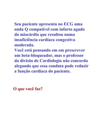 Seu paciente apresenta no ECG uma onda Q compatível com infarto agudo do miocárdio que resultou numa insuficiência cardíaca congestiva moderada. Você está pensando em em prescrever um beta-bloqueador, mas o professor da divisão de Cardiologia não concorda alegando que essa conduta pode reduzir a função cardíaca do paciente. O que você faz? 