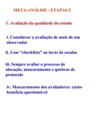 META-ANÁLISE - ETAPAS   5 5.  Avaliação da qualidade do estudo  i. Considerar a avaliação de mais de um observador  ii. Usar “checklists” ao invés de escalas  iii. Sempre avaliar o processo de alocação, mascaramento e quebras de protocolo  iv. Mascaramento dos avaliadores: custo-benefício questionável 
