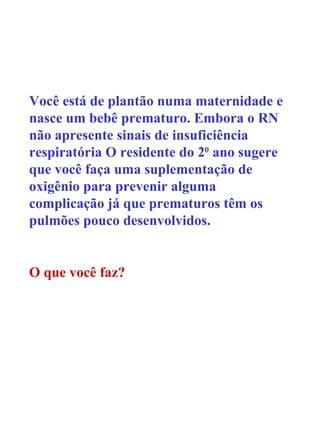 Você está de plantão numa maternidade e nasce um bebê prematuro. Embora o RN não apresente sinais de insuficiência respiratória O residente do 2 0  ano sugere que você faça uma suplementação de oxigênio para prevenir alguma complicação já que prematuros têm os pulmões pouco desenvolvidos. O que você faz? 